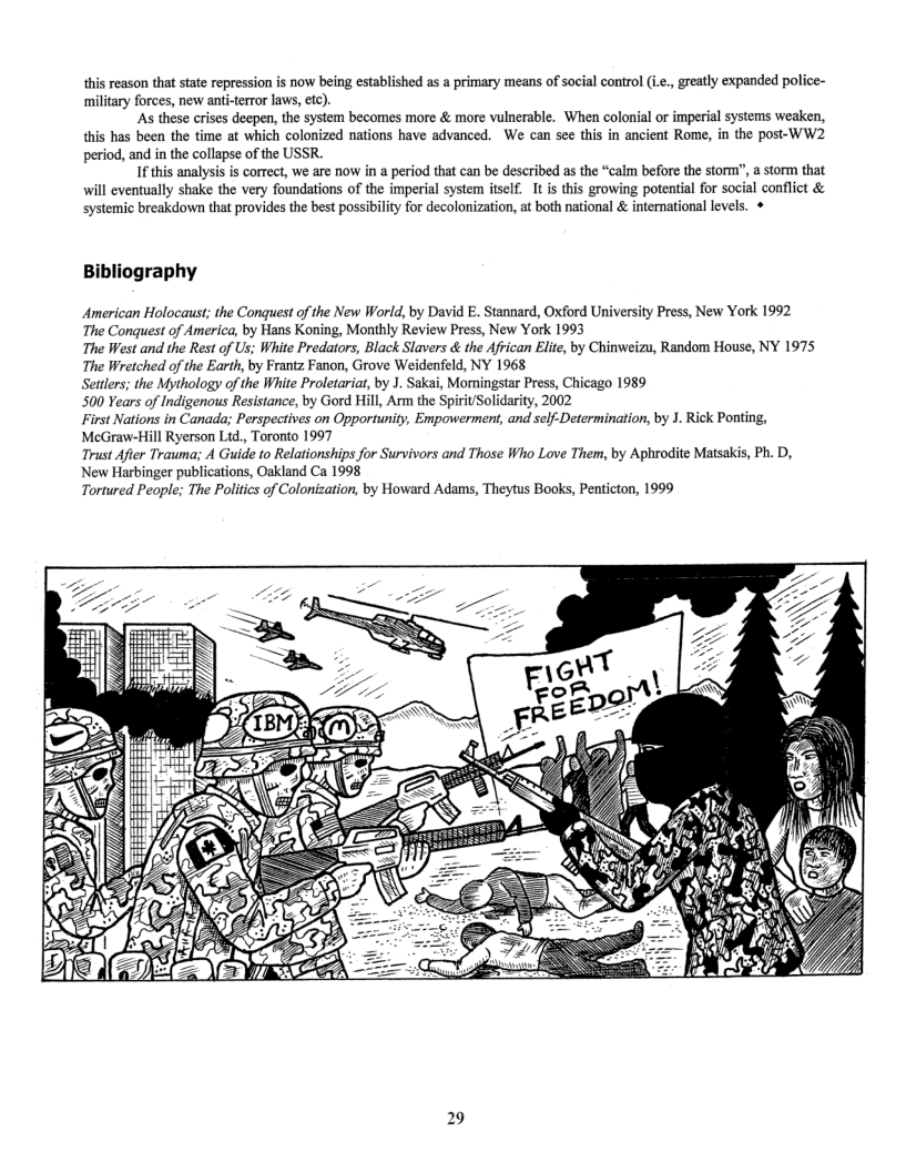 this reason that sate repression is now being established as a primary means of social control (i.¢., greatly expanded police- military forces, new anti-terror laws, ctc).  As these crises deepen, the system becomes more & more vulnerable. When colonial or imperial systems weaken, this has been the time at which colonized nations have advanced. We can see this in ancient Rome, in the post-WW2 period, and in the collapse of the USSR  I this analysis is correct, we are now in a period that can be described as the “calm before the storm’, astorm that will eventually shake the very foundations of the imperial system itself. It i this growing potential for social conflict & systemic breakdown that provides the best possibility for decolonization, at both national & international levels. +  Bibliography  American Holocaust; the Conquest of the New World, by David . Stannard, Oxford University Press, New York 1992 The Conquest of America, by Hans Koning, Monthly Review Press, New York 1993  The West and the Rest of Us; White Predators, Black Slavers & the African Elite, by Chinweizu, Random House, NY 1975 The Wretched of the Earth, by Frantz Fanon, Grove Weidenfeld, NY 1968  Settlers; the Mythology of the White Proletariat, by J. Sakai, Moningstar Press, Chicago 1989  500 Years of Indigenous Resistance, by Gord Hill, Arm the Spirit/Solidarity, 2002  First Nations in Canada; Perspectives on Opportunity, Empowerment, and sclf-Determination, by J. Rick Ponting, MeGraw-Hill Ryerson Ltd., Toronto 1997  Trust Afier Trauma; A Guide to Relationships for Survivors and Those Who Love Them, by Aphrodite Matsakis, Ph. D,  New Harbinger publications, Ockland Ca 1998 Tortured People; The Politcs of Colonization, by Howard Adams, Theytus Books, Penticton, 1999  29 